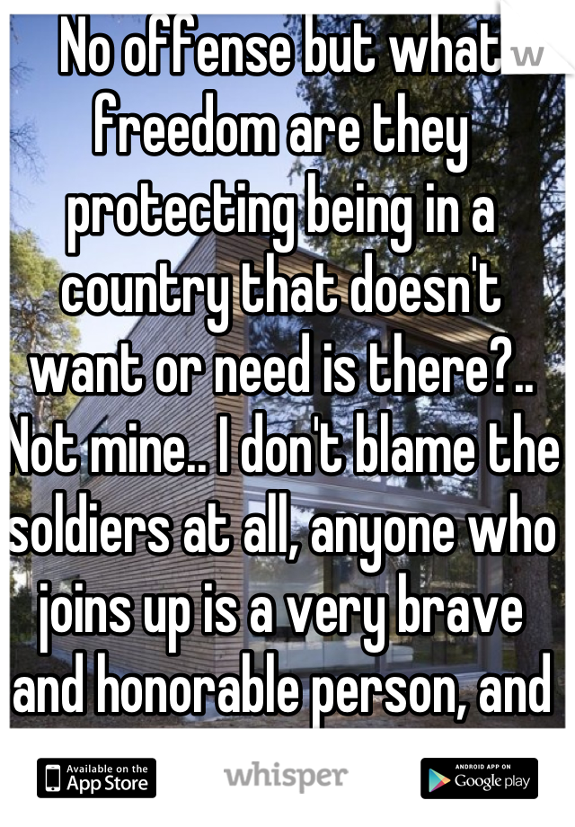 No offense but what freedom are they protecting being in a country that doesn't want or need is there?.. Not mine.. I don't blame the soldiers at all, anyone who joins up is a very brave and honorable person, and I'm sure they join they army with the intention of protecting there country but what are they protecting us from? They aren't here they are over there being sacrificed by are government for what? Not our freedoms that's for sure..



