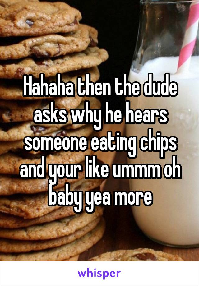 Hahaha then the dude asks why he hears someone eating chips and your like ummm oh baby yea more