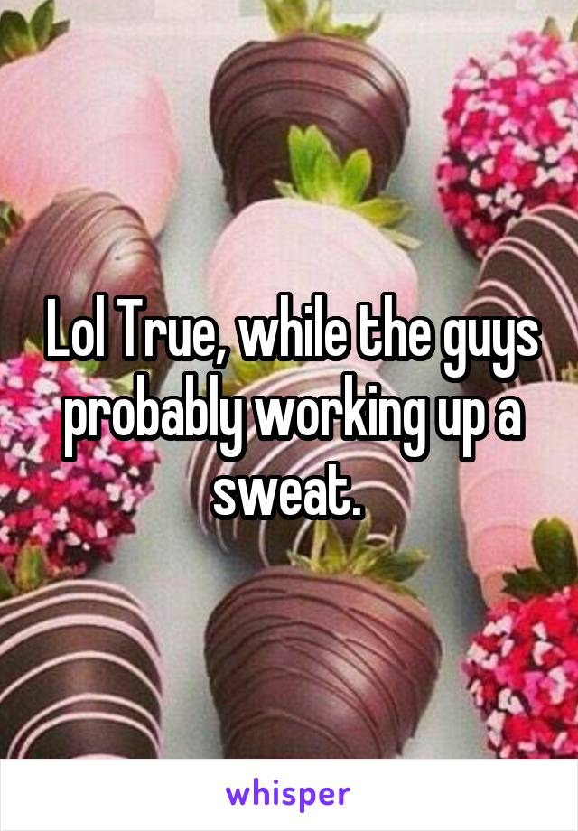 Lol True, while the guys probably working up a sweat. 