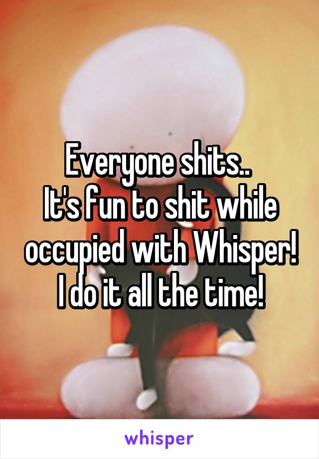 Everyone shits.. 
It's fun to shit while occupied with Whisper! I do it all the time!