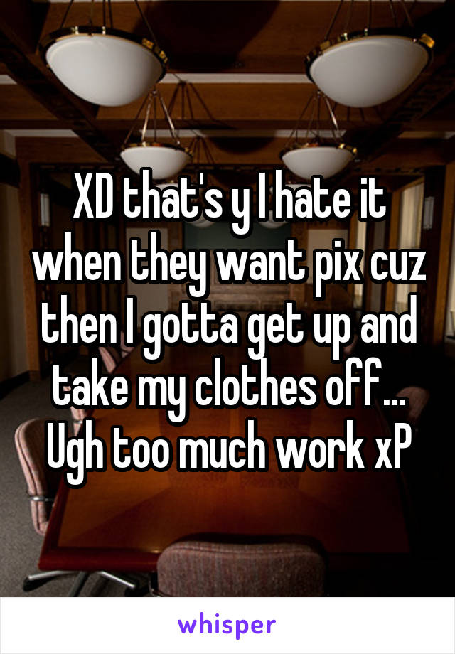 XD that's y I hate it when they want pix cuz then I gotta get up and take my clothes off... Ugh too much work xP