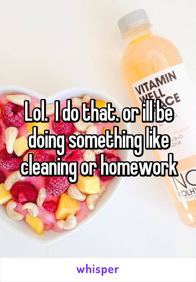 Lol.  I do that. or ill be doing something like cleaning or homework