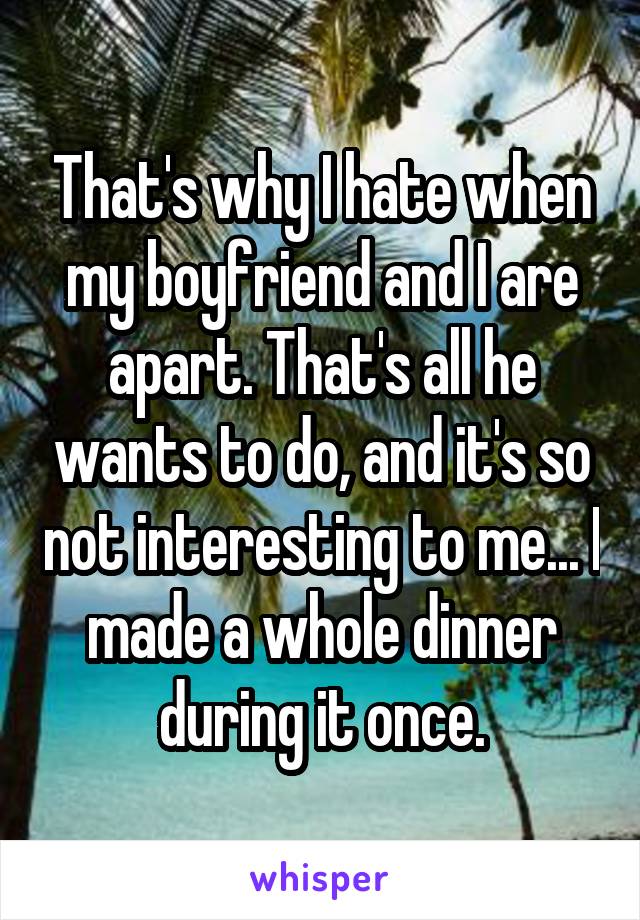 That's why I hate when my boyfriend and I are apart. That's all he wants to do, and it's so not interesting to me... I made a whole dinner during it once.