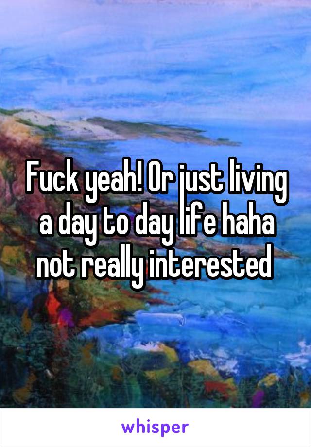 Fuck yeah! Or just living a day to day life haha not really interested 