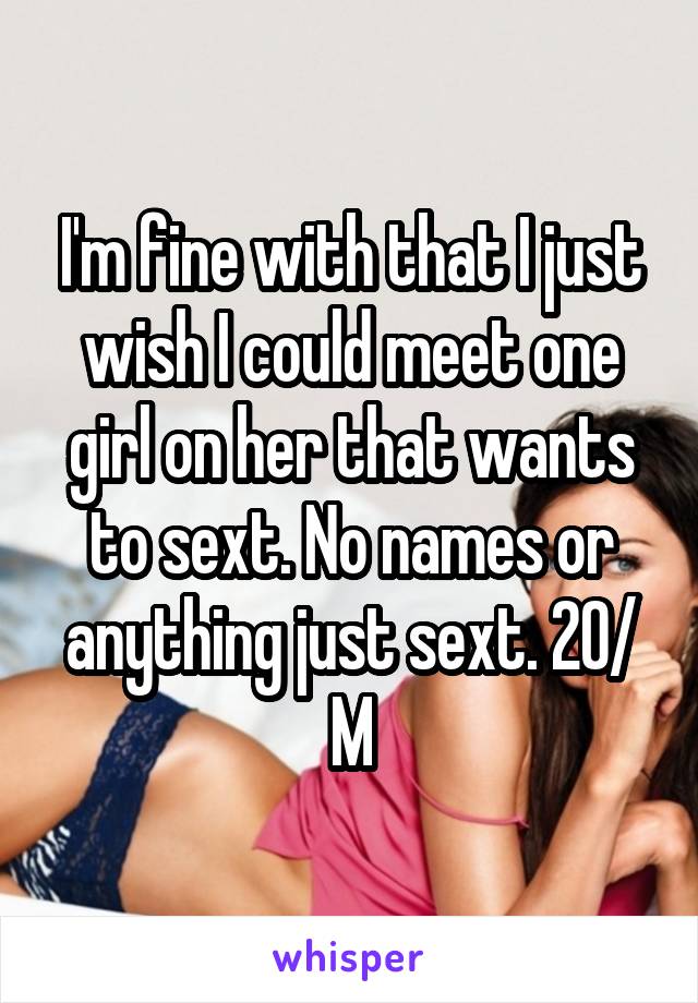 I'm fine with that I just wish I could meet one girl on her that wants to sext. No names or anything just sext. 20/ M