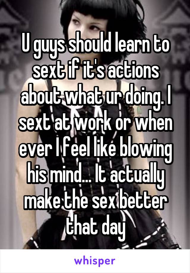 U guys should learn to sext if it's actions about what ur doing. I sext at work or when ever I feel like blowing his mind... It actually make the sex better that day