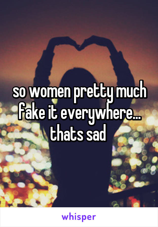 so women pretty much fake it everywhere... thats sad 