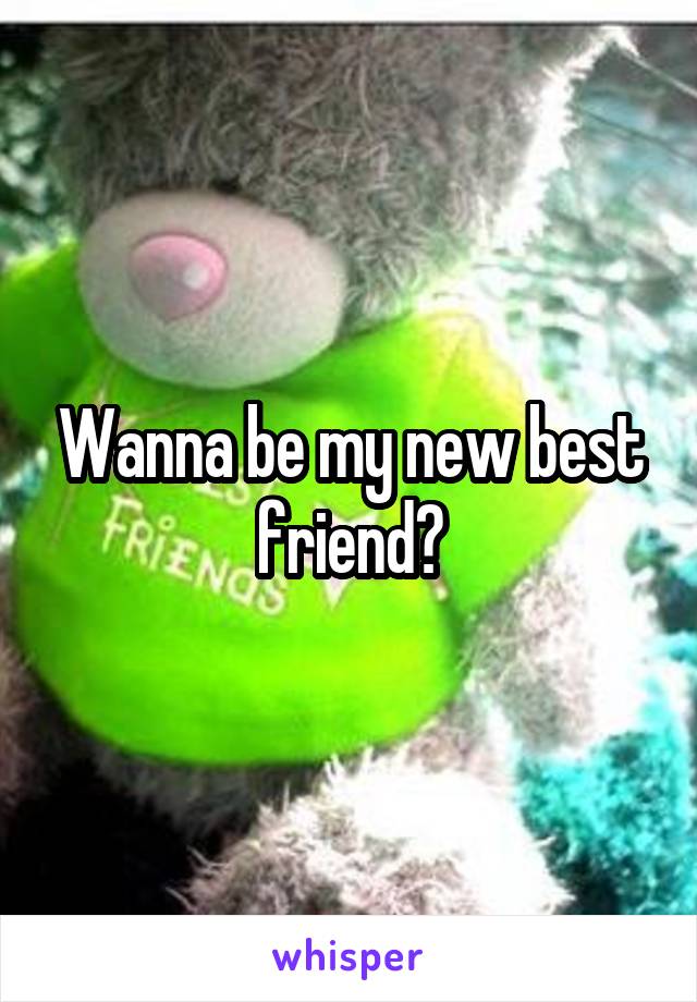 Wanna be my new best friend?