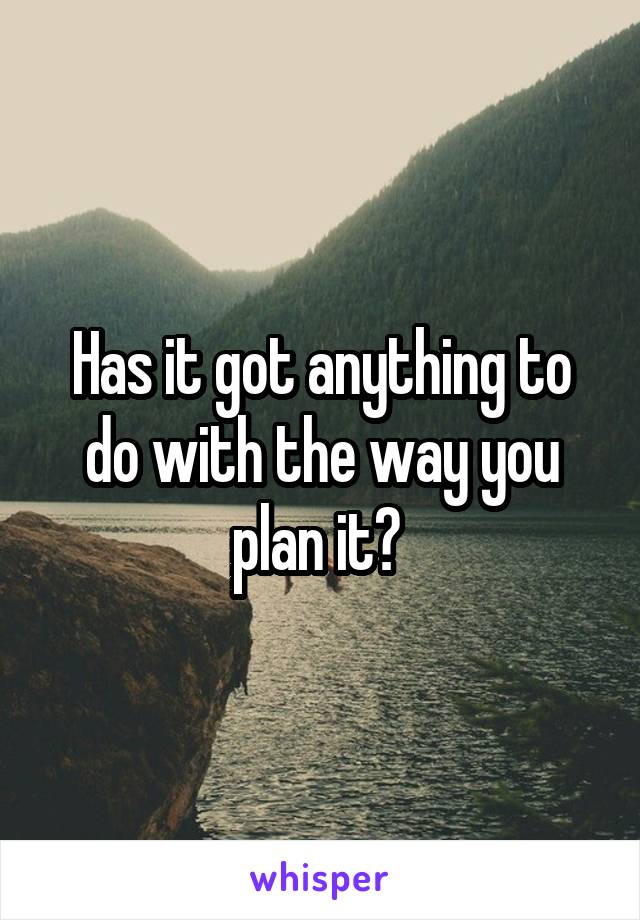 Has it got anything to do with the way you plan it? 