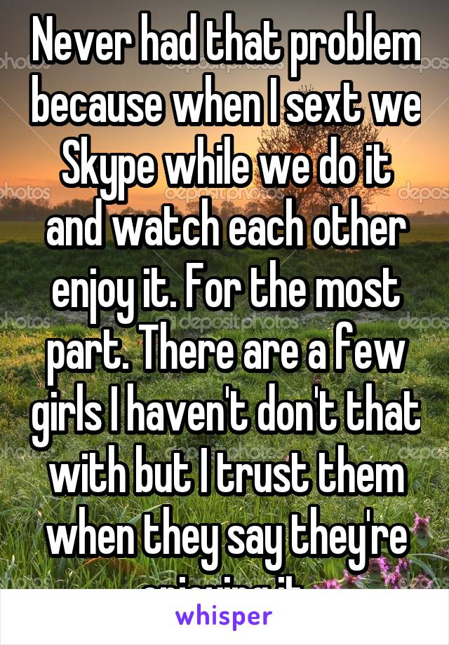 Never had that problem because when I sext we Skype while we do it and watch each other enjoy it. For the most part. There are a few girls I haven't don't that with but I trust them when they say they're enjoying it 