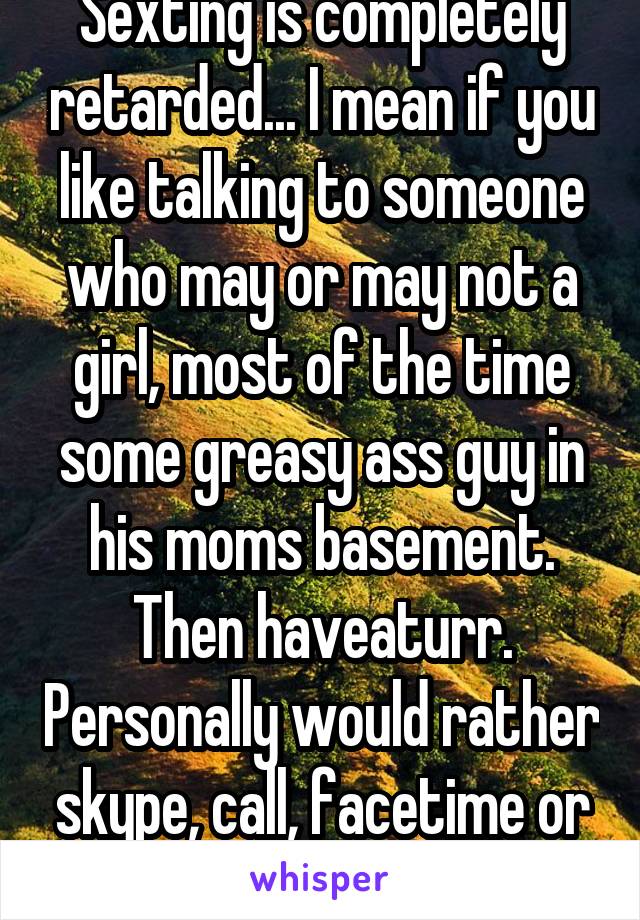 Sexting is completely retarded... I mean if you like talking to someone who may or may not a girl, most of the time some greasy ass guy in his moms basement. Then haveaturr. Personally would rather skype, call, facetime or have real sex...