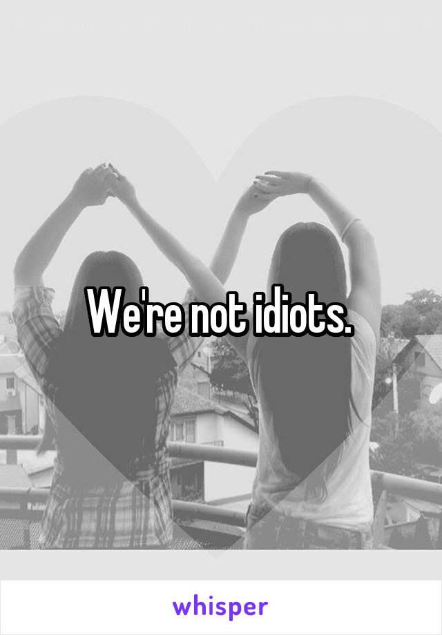 We're not idiots. 