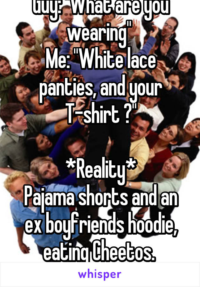 Guy: "What are you wearing" 
Me: "White lace panties, and your T-shirt 😘"

*Reality*
Pajama shorts and an ex boyfriends hoodie, eating Cheetos. 
😂😂