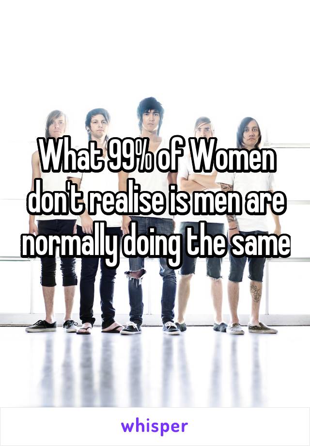 What 99% of Women don't realise is men are normally doing the same 