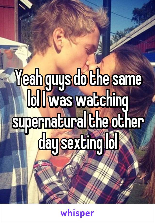 Yeah guys do the same lol I was watching supernatural the other day sexting lol