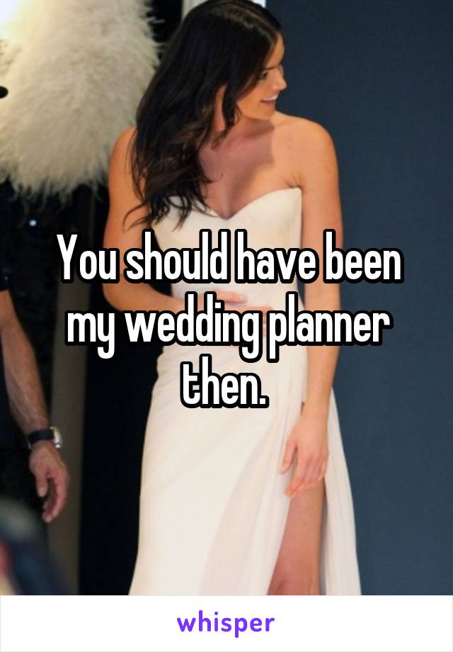 You should have been my wedding planner then. 