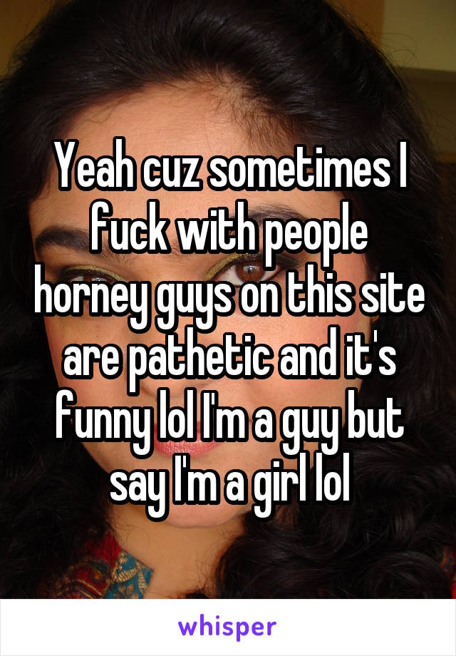 Yeah cuz sometimes I fuck with people horney guys on this site are pathetic and it's funny lol I'm a guy but say I'm a girl lol