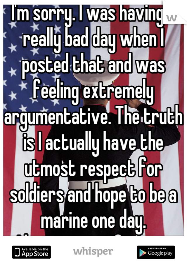 I'm sorry. I was having a really bad day when I posted that and was feeling extremely argumentative. The truth is I actually have the utmost respect for soldiers and hope to be a marine one day.
I hope you can forgive.