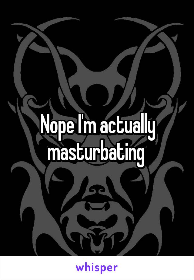 Nope I'm actually masturbating 