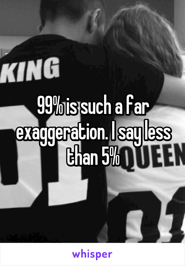 99% is such a far exaggeration. I say less than 5%