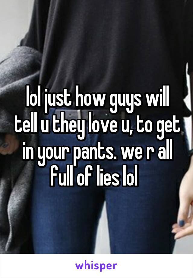 lol just how guys will tell u they love u, to get in your pants. we r all full of lies lol  