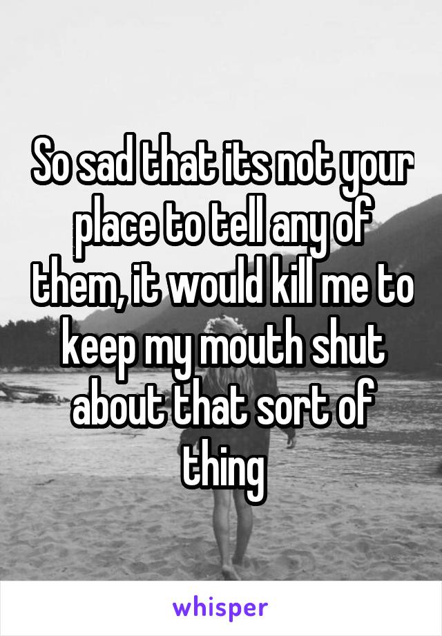 So sad that its not your place to tell any of them, it would kill me to keep my mouth shut about that sort of thing