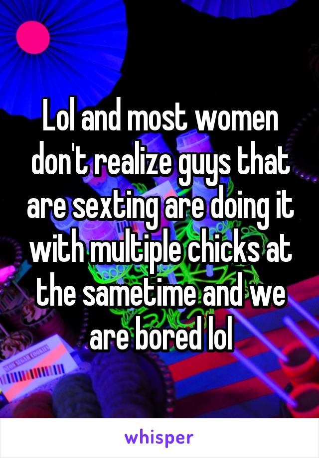 Lol and most women don't realize guys that are sexting are doing it with multiple chicks at the sametime and we are bored lol