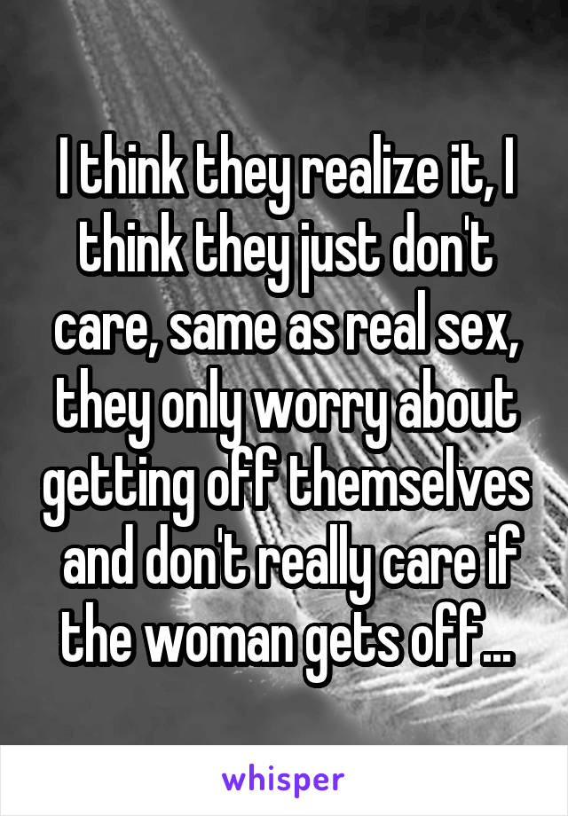 I think they realize it, I think they just don't care, same as real sex, they only worry about getting off themselves  and don't really care if the woman gets off...