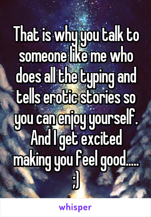 That is why you talk to someone like me who does all the typing and tells erotic stories so you can enjoy yourself. And I get excited making you feel good..... ;)