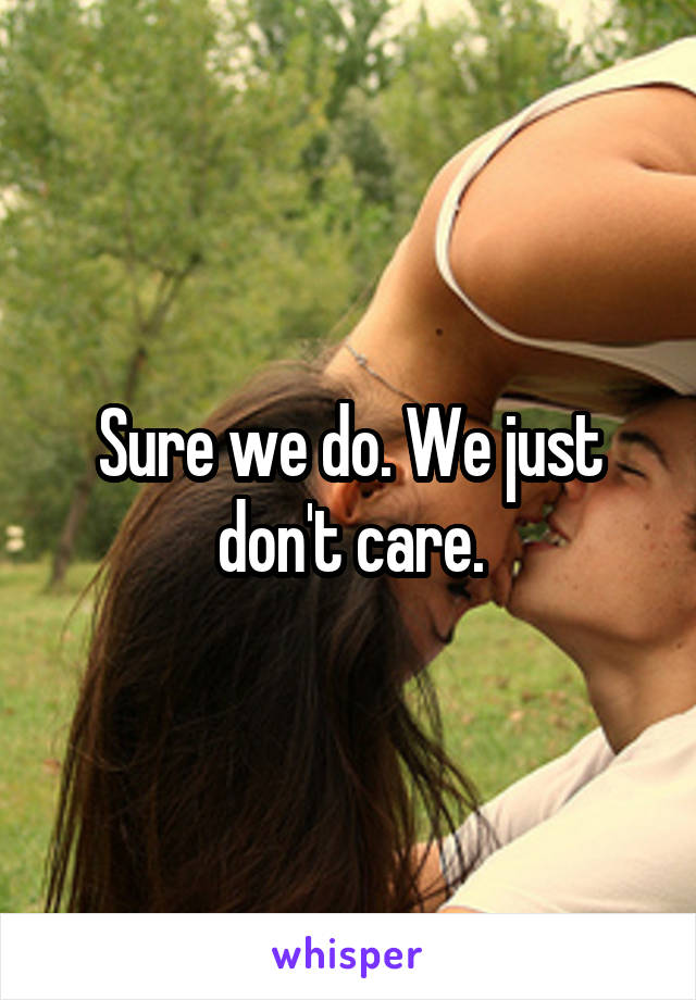 Sure we do. We just don't care.