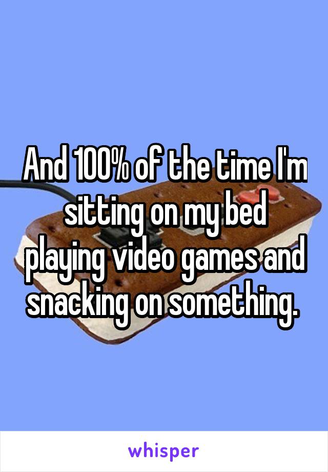 And 100% of the time I'm sitting on my bed playing video games and snacking on something. 