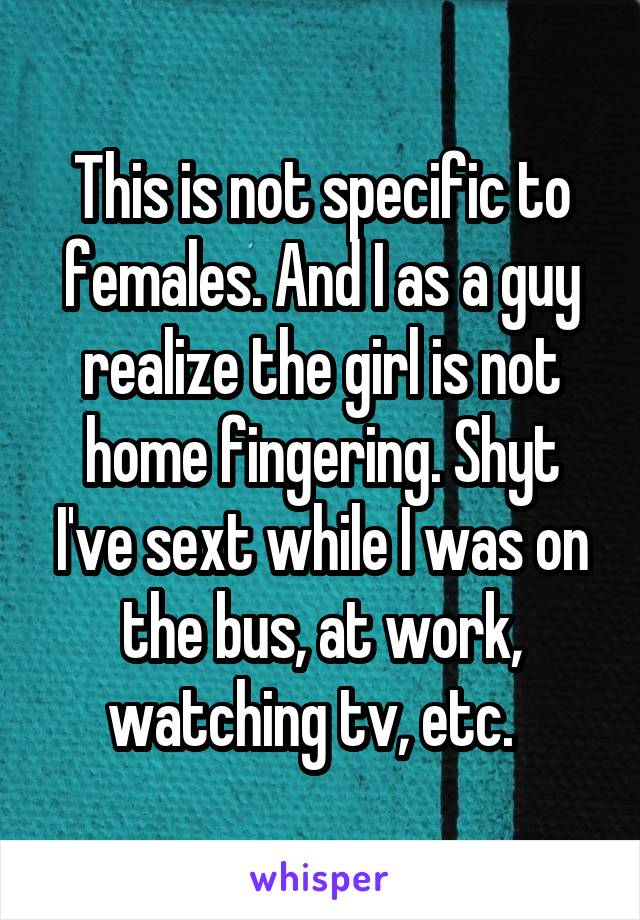 This is not specific to females. And I as a guy realize the girl is not home fingering. Shyt I've sext while I was on the bus, at work, watching tv, etc.  