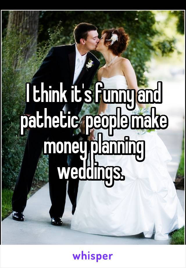 I think it's funny and pathetic  people make money planning weddings.  