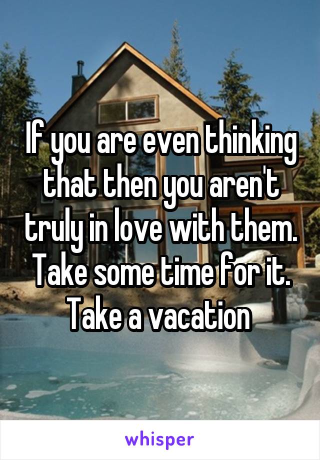 If you are even thinking that then you aren't truly in love with them. Take some time for it. Take a vacation 