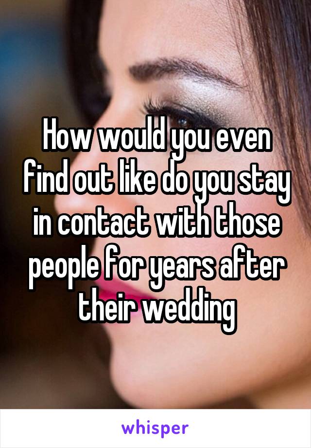 How would you even find out like do you stay in contact with those people for years after their wedding