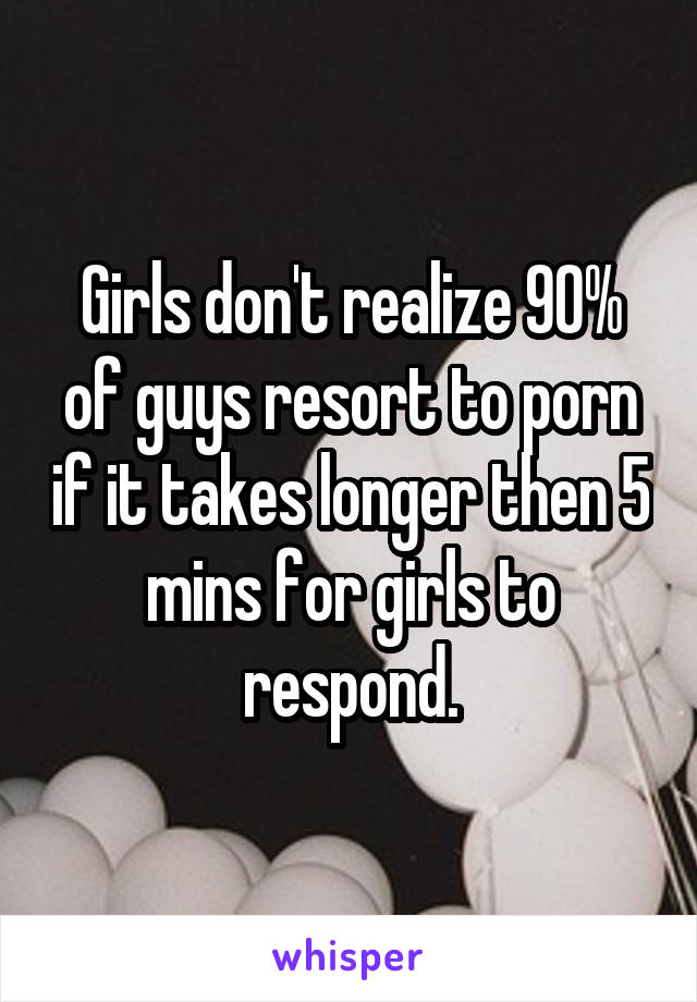 Girls don't realize 90% of guys resort to porn if it takes longer then 5 mins for girls to respond.