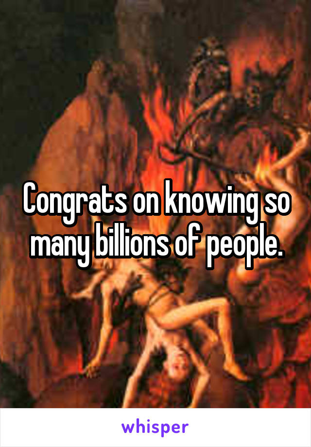 Congrats on knowing so many billions of people.