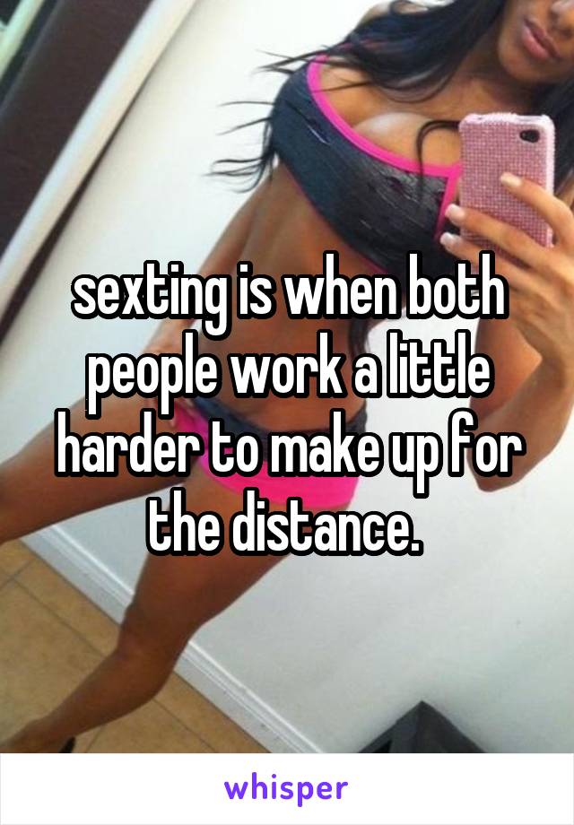 sexting is when both people work a little harder to make up for the distance. 