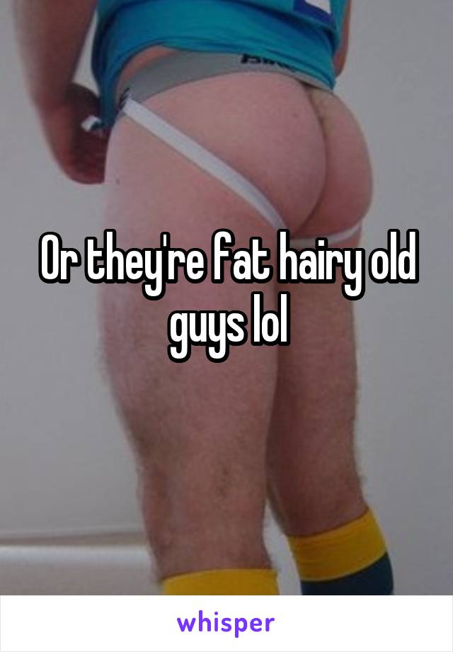 Or they're fat hairy old guys lol
