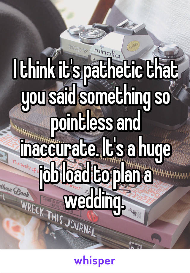 I think it's pathetic that you said something so pointless and inaccurate. It's a huge job load to plan a wedding. 