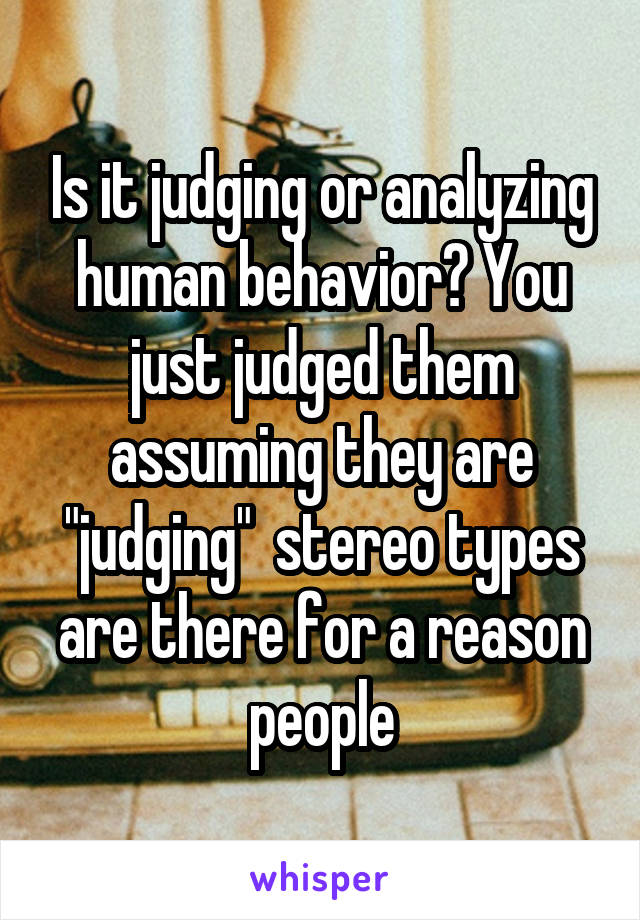 Is it judging or analyzing human behavior? You just judged them assuming they are "judging"  stereo types are there for a reason people