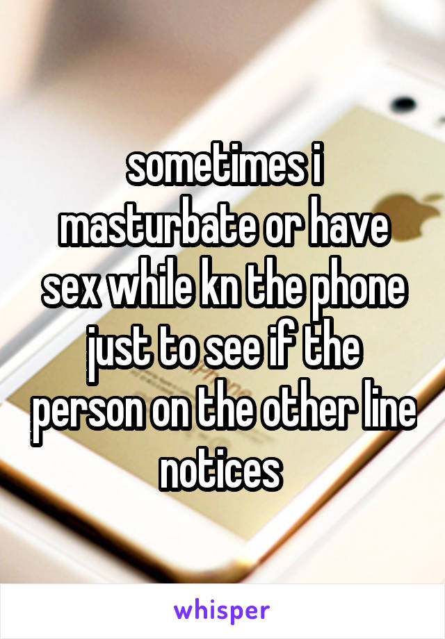 sometimes i masturbate or have sex while kn the phone just to see if the person on the other line notices 