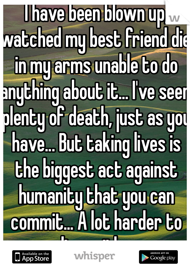 I have been blown up, watched my best friend die in my arms unable to do anything about it... I've seen plenty of death, just as you have... But taking lives is the biggest act against humanity that you can commit... A lot harder to live with...