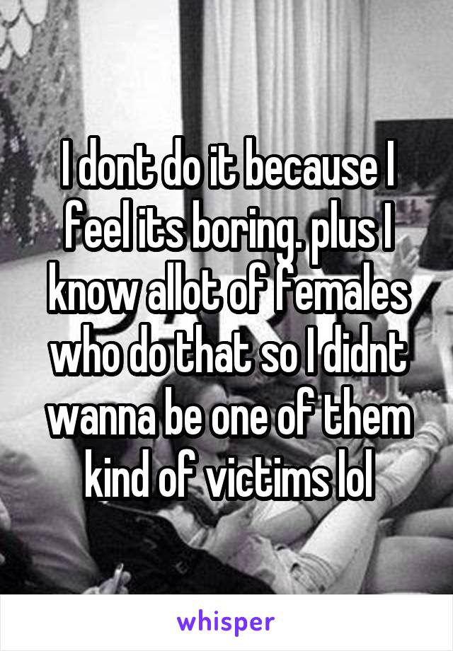 I dont do it because I feel its boring. plus I know allot of females who do that so I didnt wanna be one of them kind of victims lol