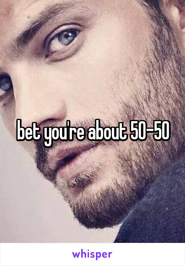 bet you're about 50-50