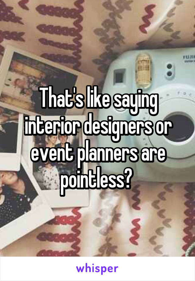 That's like saying interior designers or event planners are pointless? 