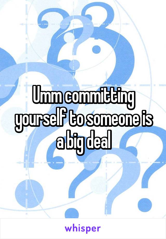 Umm committing yourself to someone is a big deal