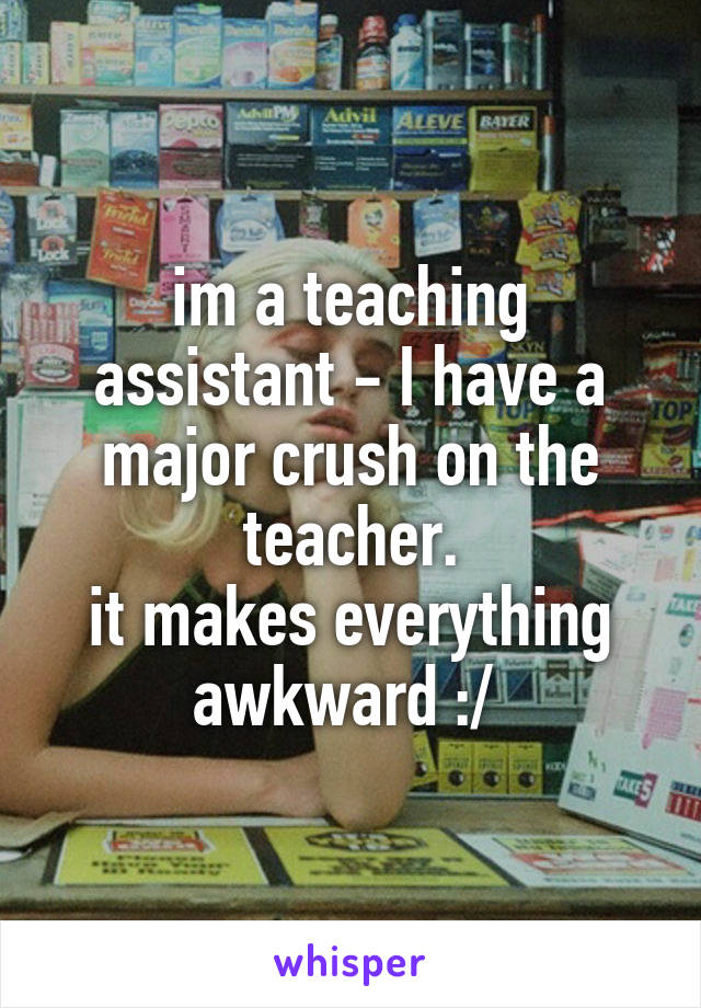 im a teaching assistant - I have a major crush on the teacher.
it makes everything awkward :/ 