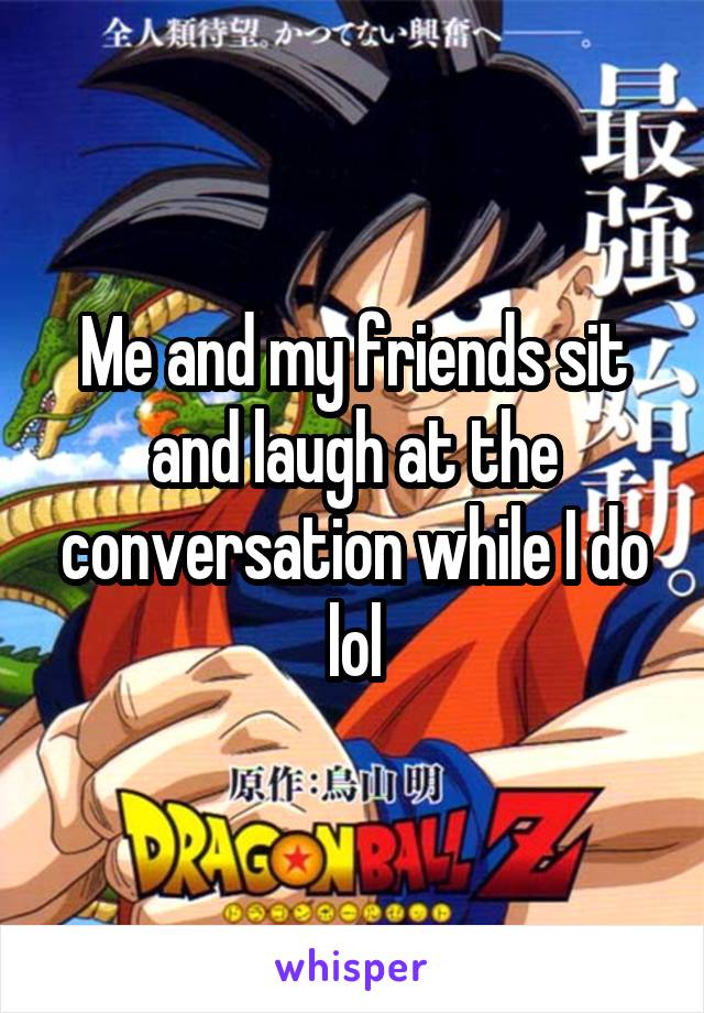 Me and my friends sit and laugh at the conversation while I do lol