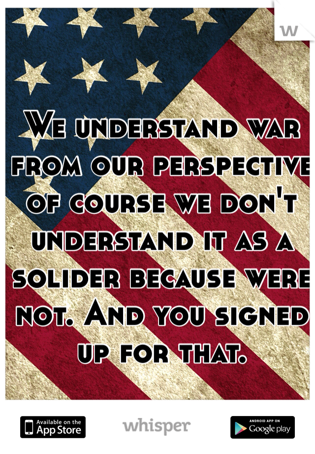 We understand war from our perspective of course we don't understand it as a solider because were not. And you signed up for that. 